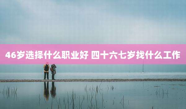 46岁选择什么职业好 四十六七岁找什么工作