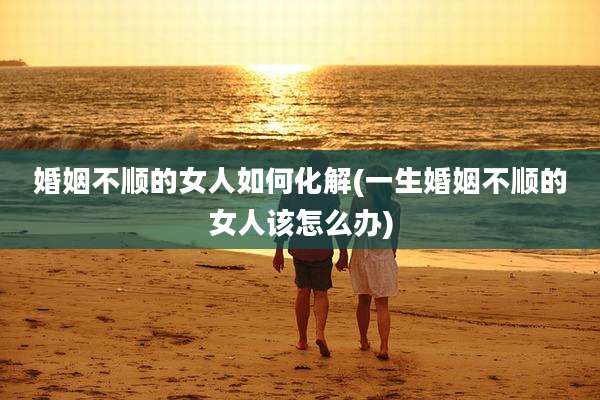 婚姻不顺的女人如何化解(一生婚姻不顺的女人该怎么办)