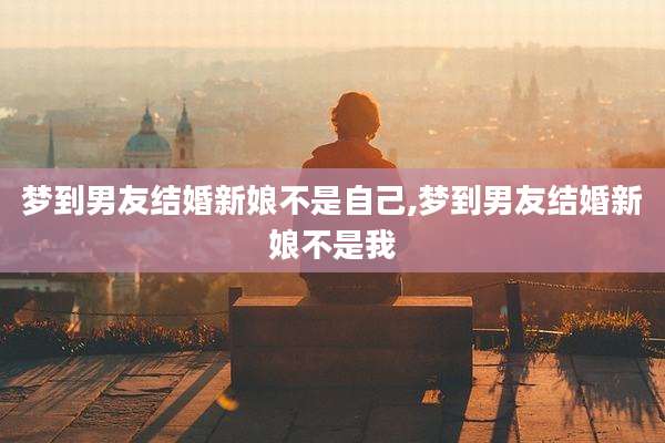 梦到男友结婚新娘不是自己,梦到男友结婚新娘不是我