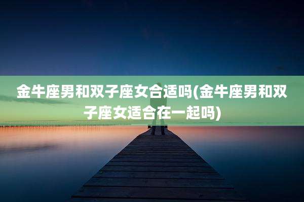 金牛座男和双子座女合适吗(金牛座男和双子座女适合在一起吗)