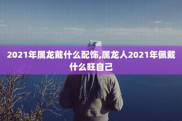 2021年属龙戴什么配饰,属龙人2021年佩戴什么旺自己