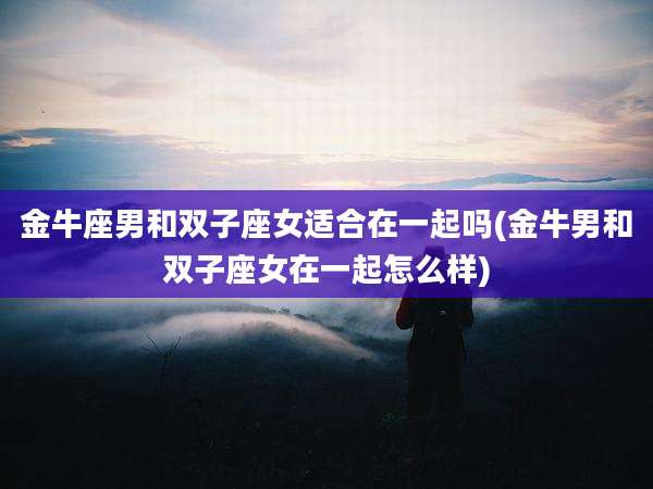 金牛座男和双子座女适合在一起吗(金牛男和双子座女在一起怎么样)