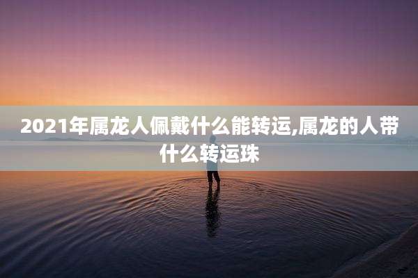 2021年属龙人佩戴什么能转运,属龙的人带什么转运珠