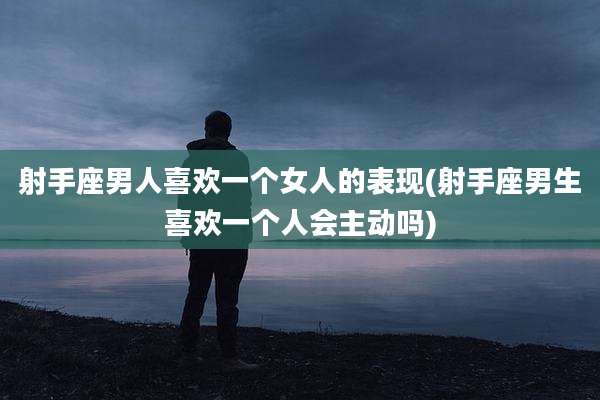 射手座男人喜欢一个女人的表现(射手座男生喜欢一个人会主动吗)