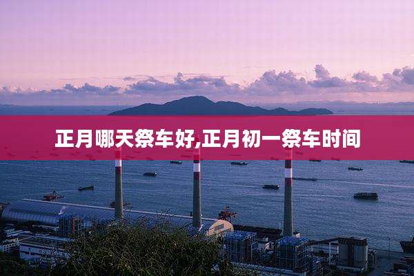 正月哪天祭车好,正月初一祭车时间