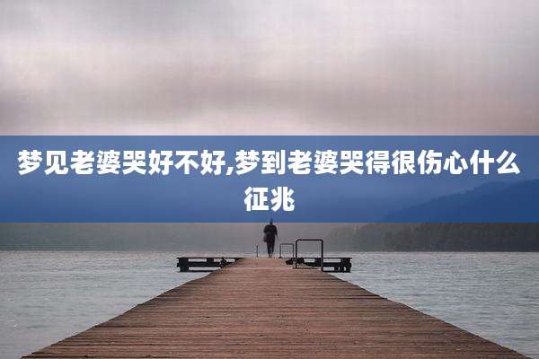 梦见老婆哭好不好,梦到老婆哭得很伤心什么征兆
