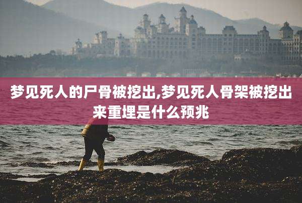 梦见死人的尸骨被挖出,梦见死人骨架被挖出来重埋是什么预兆