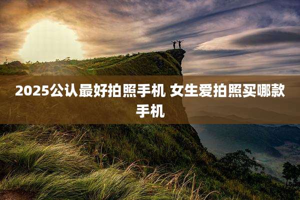 2025公认最好拍照手机 女生爱拍照买哪款手机
