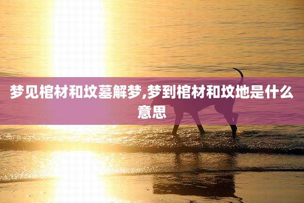 梦见棺材和坟墓解梦,梦到棺材和坟地是什么意思