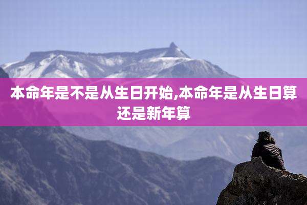 本命年是不是从生日开始,本命年是从生日算还是新年算