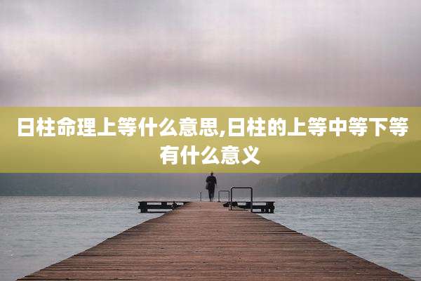 日柱命理上等什么意思,日柱的上等中等下等有什么意义