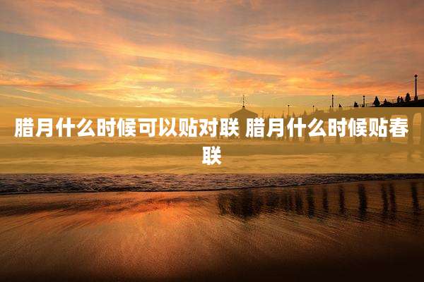 腊月什么时候可以贴对联 腊月什么时候贴春联