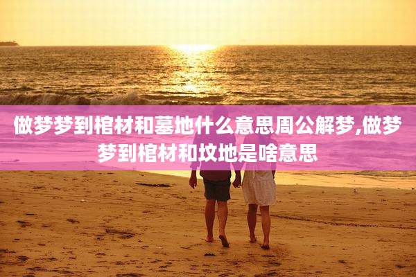 做梦梦到棺材和墓地什么意思周公解梦,做梦梦到棺材和坟地是啥意思