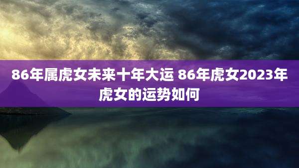 86年属虎女未来十年大运 86年虎女2023年虎女的运势如何