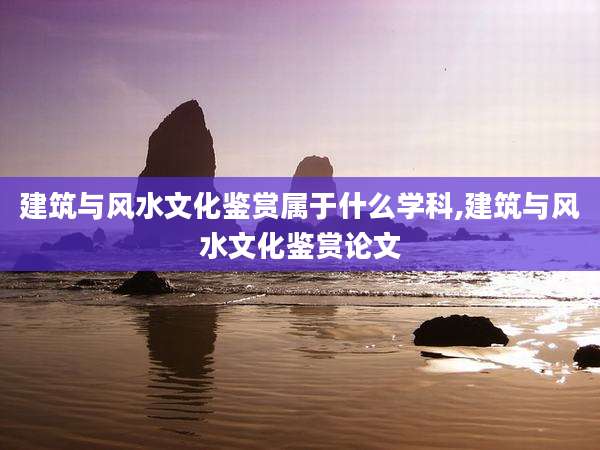建筑与风水文化鉴赏属于什么学科,建筑与风水文化鉴赏论文