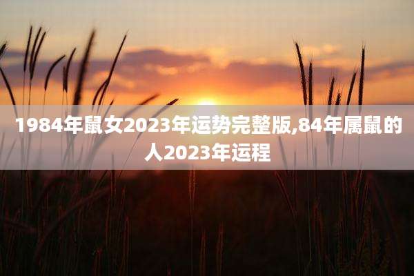 1984年鼠女2023年运势完整版,84年属鼠的人2023年运程