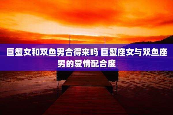 巨蟹女和双鱼男合得来吗 巨蟹座女与双鱼座男的爱情配合度