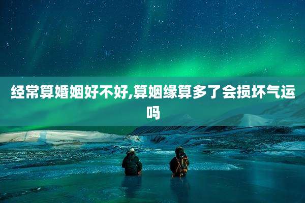 经常算婚姻好不好,算姻缘算多了会损坏气运吗