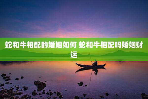 蛇和牛相配的婚姻如何 蛇和牛相配吗婚姻财运