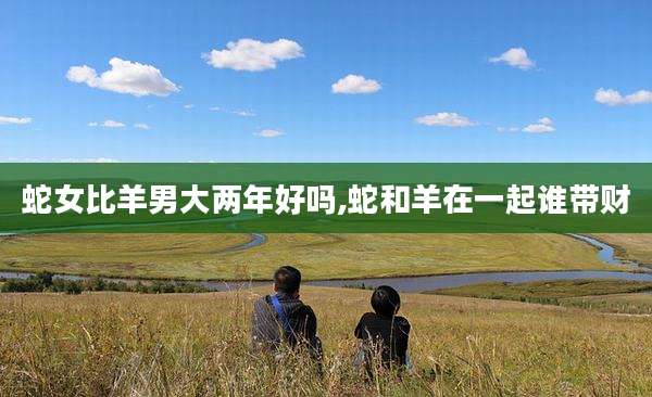 蛇女比羊男大两年好吗,蛇和羊在一起谁带财