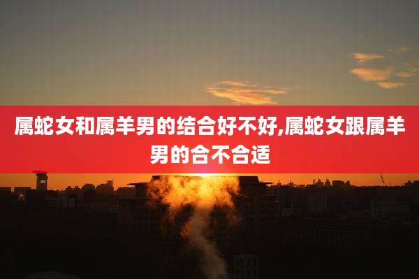 属蛇女和属羊男的结合好不好,属蛇女跟属羊男的合不合适