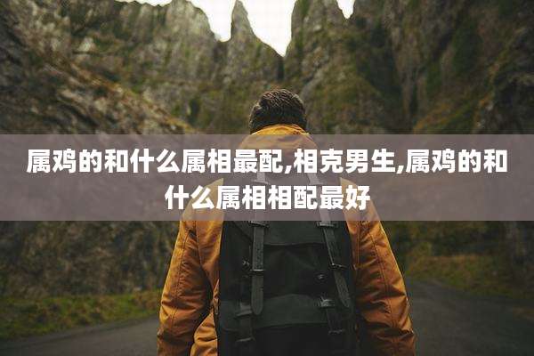 属鸡的和什么属相最配,相克男生,属鸡的和什么属相相配最好