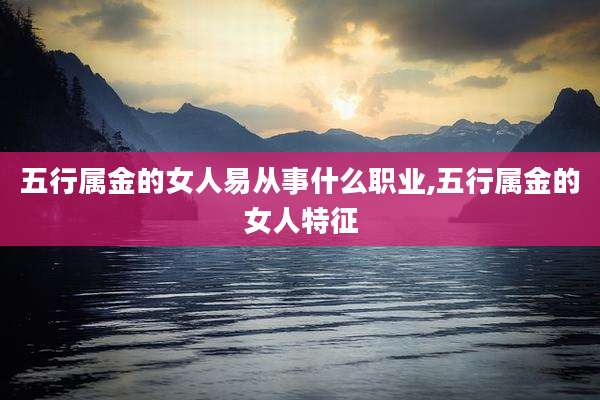 五行属金的女人易从事什么职业,五行属金的女人特征