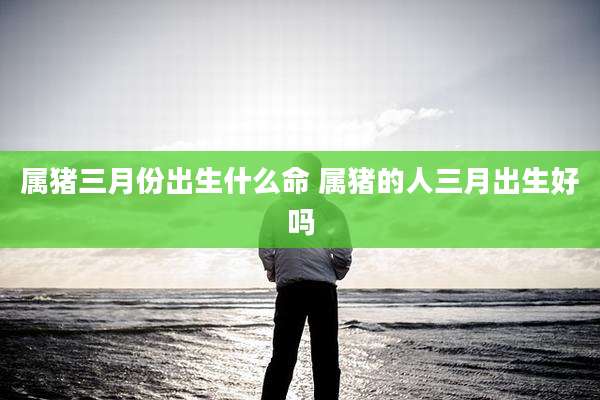属猪三月份出生什么命 属猪的人三月出生好吗