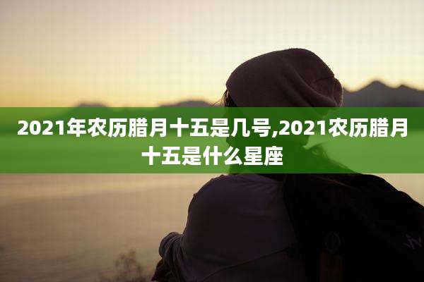 2021年农历腊月十五是几号,2021农历腊月十五是什么星座