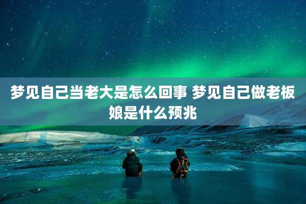 梦见自己当老大是怎么回事 梦见自己做老板娘是什么预兆