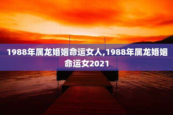 1988年属龙婚姻命运女人,1988年属龙婚姻命运女2021