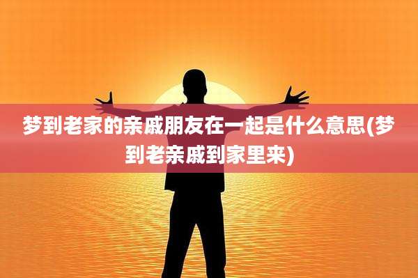 梦到老家的亲戚朋友在一起是什么意思(梦到老亲戚到家里来)