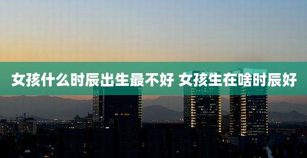 女孩什么时辰出生最不好 女孩生在啥时辰好