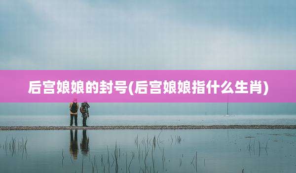 后宫娘娘的封号(后宫娘娘指什么生肖)