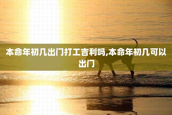 本命年初几出门打工吉利吗,本命年初几可以出门