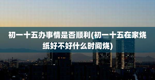 初一十五办事情是否顺利(初一十五在家烧纸好不好什么时间烧)