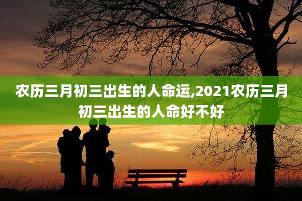 农历三月初三出生的人命运,2021农历三月初三出生的人命好不好