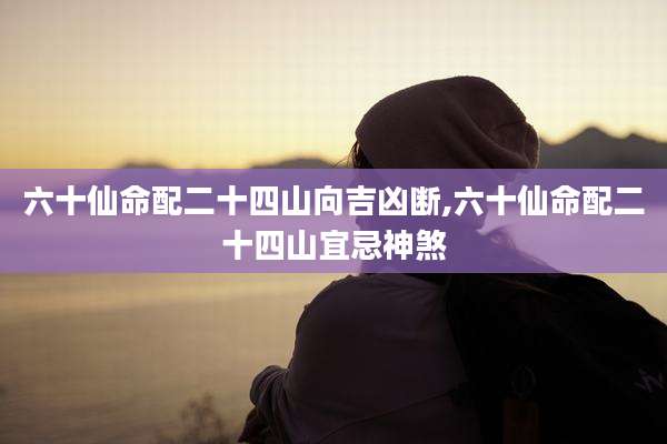 六十仙命配二十四山向吉凶断,六十仙命配二十四山宜忌神煞
