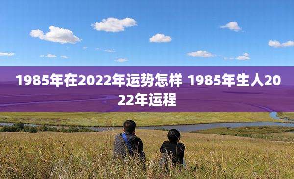 1985年在2022年运势怎样 1985年生人2022年运程