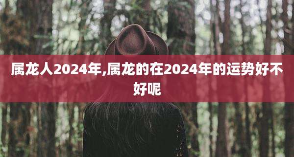 属龙人2024年,属龙的在2024年的运势好不好呢