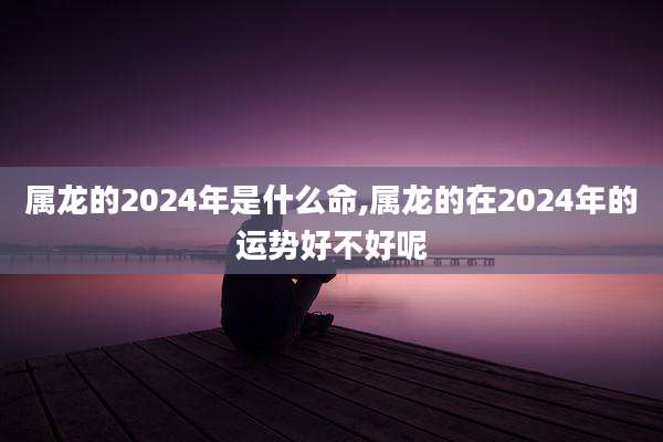 属龙的2024年是什么命,属龙的在2024年的运势好不好呢