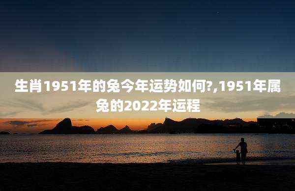 生肖1951年的兔今年运势如何?,1951年属兔的2022年运程