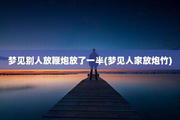 梦见别人放鞭炮放了一半(梦见人家放炮竹)