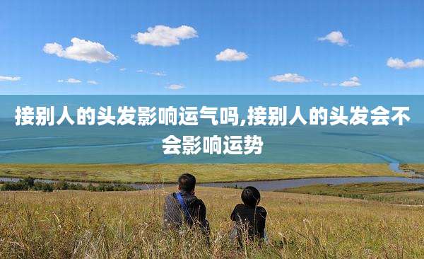 接别人的头发影响运气吗,接别人的头发会不会影响运势