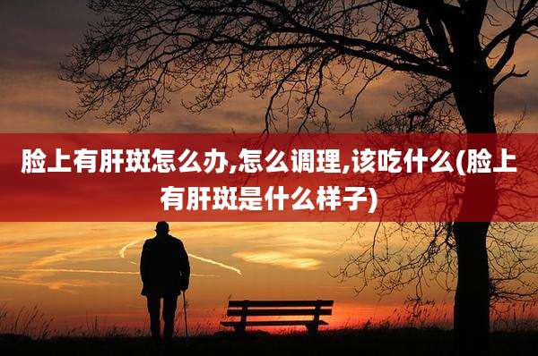 脸上有肝斑怎么办,怎么调理,该吃什么(脸上有肝斑是什么样子)