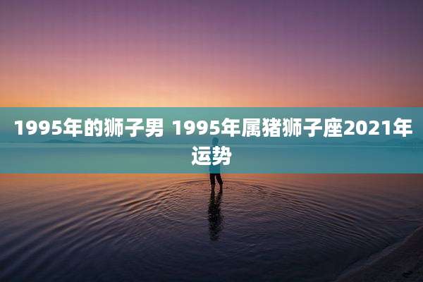 1995年的狮子男 1995年属猪狮子座2021年运势