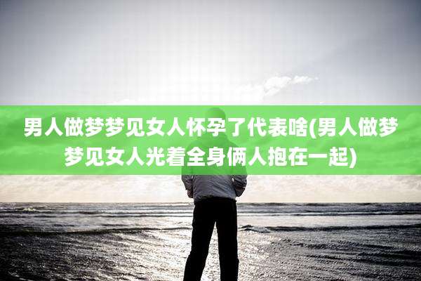 男人做梦梦见女人怀孕了代表啥(男人做梦梦见女人光着全身俩人抱在一起)