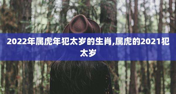 2022年属虎年犯太岁的生肖,属虎的2021犯太岁