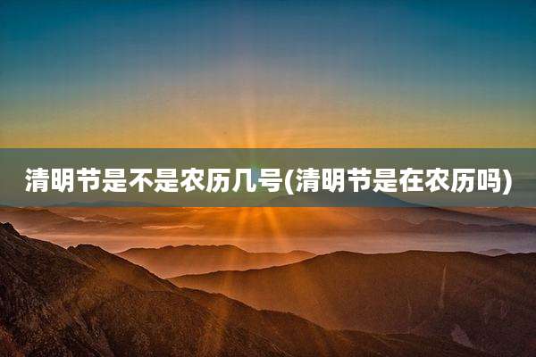 清明节是不是农历几号(清明节是在农历吗)