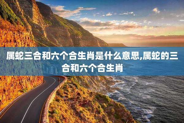 属蛇三合和六个合生肖是什么意思,属蛇的三合和六个合生肖